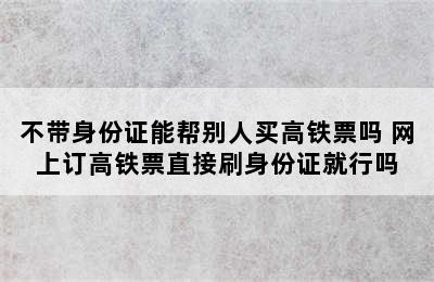 不带身份证能帮别人买高铁票吗 网上订高铁票直接刷身份证就行吗